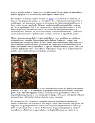 según la leyenda, predicó en España, pero en el 43 regresó a Palestina donde fue decapitado por
Herodes Agripa en el 44, convirtiéndose así en el primer apóstol mártir.
Dos discípulos de Santiago cogieron entonces sus restos y los pusieron en una barca que, sin
timón ni vela, llegó en una semana a la costa atlántica de la península ibérica. Para encontrar un
sentido a este viaje tenemos que basarnos en los textos de San Jerónimo donde se afirma que se
había establecido que los apóstoles debían ser sepultados en el lugar donde habían predicado
para llevar la palabra de Cristo. Y así, siempre según la leyenda, desembarcaron cerca de Iria
Flavia (hoy Padrón), asentamiento romano cerca de la actual Santiago de Compostela, y
enterraron el arca marmórea con los restos del apóstol en un cementerio romano. Cuando estos
discípulos murieron fueron sepultados uno a la derecha y el otro a la izquierda del apóstol.
Muchos siglos después, en el año 813, el ermitaño Pelayo vio en aquel lugar una estrella que
tenía una luz muy particular. Comunicó este hecho al obispo Teodomiro y en aquel lugar
descubrieron un sarcófago de mármol de época romana, que inmediatamente relacionaron con el
apóstol Santiago, teniendo en cuenta que hallaron tres cuerpos y el del medio tenía señales de
haber sido decapitado. Desde ese momento el lugar fue llamado Compostela, no está claro si por
distorsión de la palabra latina Campus Stellae (indicando así el lugar donde apareció la famosa
estrella) o por el término Compostum (en latín, cementerio).
No es una casualidad que los restos del apóstol se encontrasen
justamente en el siglo IX, en un momento en que España había sido casi totalmente conquistada
por los moros. Quedaba el pequeño reino de Asturias y Galicia, que aún resistía. Desde allí
empezó la Reconquista, que no sólo era una cuestión de tipo político, sino también una verdadera
cruzada dirigida a liberar el territorio cristiano del invasor musulmán.
En este momento entra en escena un santo protector que no sólo echa una mano sino que
santifica esta iniciativa con su presencia. Pero no podía ser un santo cualquiera: tenía que ser uno
importante, un apóstol por lo menos. La tradición dice que en la legendaria batalla de Clavijo
(844) el rey Ramiro I venció al ejército de Abderramán II gracias a la ayuda de un caballero
montado en un caballo blanco. Aquél caballero era el apóstol Santiago, que a partir de ese
 