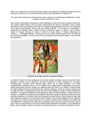 Habría que empezar por el dato más antiguo escrito que tenemos de Santiago Apóstol, que es el
dato de su martirio. Así nos cuenta el libro de Hechos de los Apóstoles en el capítulo 12:
En aquel mismo tiempo el rey Herodes echó mano a algunos de la iglesia para maltratarles. Y mató
a espada a Jacobo, hermano de Juan.
Este Jacobo, es Santiago, el hermano de Juan (Santiago es fruto de la unión en lengua romance de
San Jacobo- Saint Iacobus). Tras la muerte y resurrección de Jesús en Jerusalén y tras la venida
del Espíritu Santo los apóstoles comienzan una diáspora evangelizadora que tiene como epicentro
Tierra Santa; generalmente mueren allá por donde predican. Y allí suelen ser enterrados y
veneradas sus reliquias: Pedro y Pablo en Roma, Andrés en Acaya, en Grecia. Juan en Éfeso,
Felipe en Turquía, Bernabé en Chipre, Tomás en la India, Mateo en Salerno, Bartolomé en
Armenia… ¿Y Santiago el Mayor, el hermano de Juan? ¿Qué podemos decir de él? Ya sabemos
que murió en Jerusalén, en torno al año 41-44 de nuestra era por Herodes Agripa I. Pero ¿dónde
fue sepultado?
Aparición de la Virgen del Pilar al Apóstol Santiago.
La tradición cristiana lo sitúa predicando en Hispania. Según la tradición tras la muerte de Cristo,
Santiago el Mayor, hijo de Zebedeo, continúa inicialmente su labor apostólica en Jerusalén.
Posteriormente, embarcó hasta alcanzar algún puerto de la actual Andalucía. Su misión
evangelizadora comenzaría en el sur de Hispania para posteriormente desplazarse al norte por
tierras portuguesas (Coímbra, Braga, etc.) llegando hasta Iria Flavia, ya en Galicia. Posteriormente
se dirigiría hacia el este de la península (Lugo, Astorga, Zaragoza- donde se cuenta la aparición de
la Virgen del Pilar- y Valencia) para partir, de nuevo, hacia Palestina, desde la costa mediterránea
española. A su llegada a Palestina fue decapitado por orden de Herodes Agripa I. Según siempre la
tradición, su cadáver fue robado por los discípulos Atanasio y Teodoro y llevado en barco de nuevo
a tierras españolas, en concreto a Iria Flavia (cerca de la actual Padrón). Para entender la razón del
largo viaje emprendido por sus discípulos desde Palestina a las costas gallegas para dar sepultura
al cuerpo de su maestro, tenemos que tener en cuenta la noticia de San Jerónimo, que ratifica que
fue establecido, al disponerse la salida de los Apóstoles hacia todos los rumbos de la tierra, que al
morir “cada uno descansaría en la provincia dónde había predicado el Evangelio”. Como Santiago el
Mayor, según tradición, predicó en Hispania, allí habían de llevar su cuerpo sus discípulos. El caso,
 