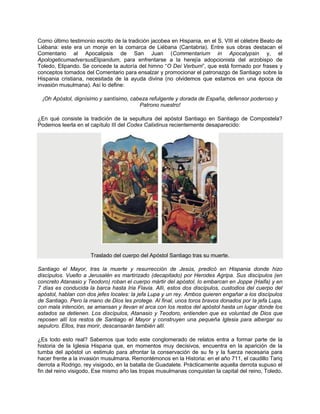 Como último testimonio escrito de la tradición jacobea en Hispania, en el S. VIII el célebre Beato de
Liébana: este era un monje en la comarca de Liébana (Cantabria). Entre sus obras destacan el
Comentario al Apocalipsis de San Juan (Commentarium in Apocalypsin y, el
ApologeticumadversusElipandum, para enfrentarse a la herejía adopcionista del arzobispo de
Toledo, Elipando. Se concede la autoría del himno “O Dei Verbum”, que está formado por frases y
conceptos tomados del Comentario para ensalzar y promocionar el patronazgo de Santiago sobre la
Hispania cristiana, necesitada de la ayuda divina (no olvidemos que estamos en una época de
invasión musulmana). Así lo define:
¡Oh Apóstol, dignísimo y santísimo, cabeza refulgente y dorada de España, defensor poderoso y
Patrono nuestro!
¿En qué consiste la tradición de la sepultura del apóstol Santiago en Santiago de Compostela?
Podemos leerla en el capítulo III del Codex Calixtinus recientemente desaparecido:
Traslado del cuerpo del Apóstol Santiago tras su muerte.
Santiago el Mayor, tras la muerte y resurrección de Jesús, predicó en Hispania donde hizo
discípulos. Vuelto a Jerusalén es martirizado (decapitado) por Herodes Agripa. Sus discípulos (en
concreto Atanasio y Teodoro) roban el cuerpo mártir del apóstol, lo embarcan en Joppe (Haifa) y en
7 días es conducida la barca hasta Iria Flavia. Allí, estos dos discípulos, custodios del cuerpo del
apóstol, hablan con dos jefes locales: la jefa Lupa y un rey. Ambos quieren engañar a los discípulos
de Santiago. Pero la mano de Dios les protege. Al final, unos toros bravos donados por la jefa Lupa,
con mala intención, se amansan y llevan el arca con los restos del apóstol hasta un lugar donde los
astados se detienen. Los discípulos, Atanasio y Teodoro, entienden que es voluntad de Dios que
reposen allí los restos de Santiago el Mayor y construyen una pequeña Iglesia para albergar su
sepulcro. Ellos, tras morir, descansarán también allí.
¿Es todo esto real? Sabemos que todo este conglomerado de relatos entra a formar parte de la
historia de la Iglesia Hispana que, en momentos muy decisivos, encuentra en la aparición de la
tumba del apóstol un estimulo para afrontar la conservación de su fe y la fuerza necesaria para
hacer frente a la invasión musulmana. Remontémonos en la Historia: en el año 711, el caudillo Tariq
derrota a Rodrigo, rey visigodo, en la batalla de Guadalete. Prácticamente aquella derrota supuso el
fin del reino visigodo. Ese mismo año las tropas musulmanas conquistan la capital del reino, Toledo.
 