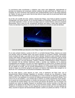 La convivencia entre musulmanes y cristianos unas veces será beligerante, especialmente al
principio (no olvidemos los numerosos mártires cristianos de estos años tanto en Toledo como en
Córdoba). En otros momentos hubo posturas más condescendientes (como la del obispo Elipando
de Toledo). El caso es que en poco más de diez años la mayor parte de la península ibérica está
bajo el control musulmán.
En el 722, otro caudillo del norte, cristiano, llamado Don Pelayo, hace frente al ejército musulmán
infringiéndole una severa derrota. Es la conocida batalla de Covadonga. Instituido monarca de un
reino recién estrenado, el Astur, se inicia una etapa nueva en nuestra historia: arranca la incipiente
Reconquista. Poco a poco se irán recuperando territorios que pasan a estar bajo control astur.
Frente a la identidad musulmana, la vivencia de la fe cristiana se convierte en seña de identidad.
Lluvia de estrellas que descubre a don Pelayo el lugar de la tumba del Apóstol Santiago.
Es en este contexto histórico, cuando el año 813, un ermitaño llamado Pelayo, observa una noche
una peculiar caída de estrellas sobre unas tierras situadas en el bosque Libredón. Sorprendido
busca al obispo del lugar, cuya sede era Iria Flavia, llamado Teodomiro, para contarle tan extraño
suceso. Este obispo se dirigió al lugar donde pudo contemplar él mismo el fenómeno. Allí fue donde
encontraron un sepulcro de piedra en el que reposaban tres cuerpos que serían identificados como
el Apóstol Santiago y sus dos discípulos, Teodoro y Atanasio. Evidentemente el obispo Teodomiro
era conocedor de las distintas tradiciones orales y escritas que hablaban de la presencia
evangelizadora de Santiago y de cómo sus restos reposaban en nuestra tierra. El obispo reconoció
este hecho como un milagro e informó al rey astur, Alfonso II el Casto; el rey ordenó la construcción
de una capilla en el lugar, que se convirtió gradualmente en un importante lugar de peregrinaje,
siendo el mismo rey el primer peregrino (así pasó a la historia). Esta historia está recogida en un
escrito de 1077 conocido por la Concordia de Antealtares. Dice el texto:
No hay duda alguna y para algunos es claro, como el testimonio del Papa León, que el
bienaventurado Apóstol Santiago, degollado en Jerusalén y llevado por sus discípulos a Joppe
(Haifa), y después de algún tiempo fue trasladado por el mar al extremo de Hispania, guiado por la
mano de Dios, y fue sepultado en el extremo de Gallecia permaneciendo oculto mucho tiempo. Pero
como la luz en las tinieblas, o una candela bajo el celemín no pueden permanecer mucho tiempo,
con la ayuda de la divina providencia, en tiempo del serenísimo rey don Alfonso, llamado el Casto,
un anacoreta de nombre Pelayo, que vivía cercano del sepulcro del Apóstol, tuvo en principio una
revelación por medio de Ángeles: después se manifiesta como muchas lucecitas a los fieles que
estaban en las iglesias de San Félix de Lovio; los que buscando consejo, visitaron al obispo de Iria
Teodomiro y le contaron la visión. El cual, después de un ayuno de tres días, con gran cantidad de
fieles, encontró el sepulcro del bienaventurado Apóstol, cubierto con piedras de mármol. Y, lleno de
 