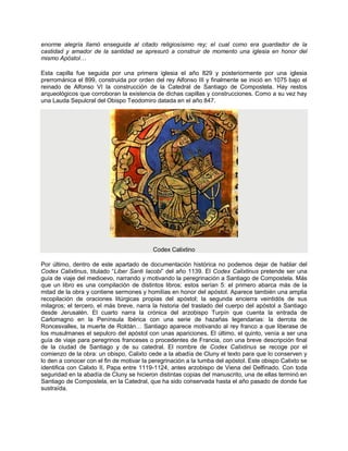 enorme alegría llamó enseguida al citado religiosísimo rey; el cual como era guardador de la
castidad y amador de la santidad se apresuró a construir de momento una iglesia en honor del
mismo Apóstol…
Esta capilla fue seguida por una primera iglesia el año 829 y posteriormente por una iglesia
prerrománica el 899, construida por orden del rey Alfonso III y finalmente se inició en 1075 bajo el
reinado de Alfonso VI la construcción de la Catedral de Santiago de Compostela. Hay restos
arqueológicos que corroboran la existencia de dichas capillas y construcciones. Como a su vez hay
una Lauda Sepulcral del Obispo Teodomiro datada en el año 847.
Codex Calixtino
Por último, dentro de este apartado de documentación histórica no podemos dejar de hablar del
Codex Calixtinus, titulado “Liber Santi Iacobi” del año 1139. El Codex Calixtinus pretende ser una
guía de viaje del medioevo, narrando y motivando la peregrinación a Santiago de Compostela. Más
que un libro es una compilación de distintos libros; estos serían 5: el primero abarca más de la
mitad de la obra y contiene sermones y homilías en honor del apóstol. Aparece también una amplia
recopilación de oraciones litúrgicas propias del apóstol; la segunda encierra veintidós de sus
milagros; el tercero, el más breve, narra la historia del traslado del cuerpo del apóstol a Santiago
desde Jerusalén. El cuarto narra la crónica del arzobispo Turpín que cuenta la entrada de
Carlomagno en la Península Ibérica con una serie de hazañas legendarias: la derrota de
Roncesvalles, la muerte de Roldán… Santiago aparece motivando al rey franco a que liberase de
los musulmanes el sepulcro del apóstol con unas apariciones. El último, el quinto, venía a ser una
guía de viaje para peregrinos franceses o procedentes de Francia, con una breve descripción final
de la ciudad de Santiago y de su catedral. El nombre de Codex Calixtinus se recoge por el
comienzo de la obra: un obispo, Calixto cede a la abadía de Cluny el texto para que lo conserven y
lo den a conocer con el fin de motivar la peregrinación a la tumba del apóstol. Este obispo Calixto se
identifica con Calixto II, Papa entre 1119-1124, antes arzobispo de Viena del Delfinado. Con toda
seguridad en la abadía de Cluny se hicieron distintas copias del manuscrito, una de ellas terminó en
Santiago de Compostela, en la Catedral, que ha sido conservada hasta el año pasado de donde fue
sustraída.
 