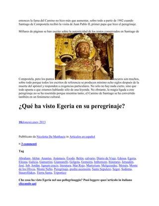 entonces la fama del Camino no hizo más que aumentar, sobre todo a partir de 1982 cuando
Santiago de Compostela recibió la visita de Juan Pablo II, primer papa que hizo el peregrinaje.
Millares de páginas se han escrito sobre la autenticidad de los restos conservados en Santiago de
Compostela, pero los puntos oscuros son muchos,
sobre todo porque todos los escritos de referencia se producen mínimo ocho siglos después de la
muerte del apóstol y responden a exigencias particulares. No sólo no hay nada cierto, sino que
todo apunta a que estamos hablando sólo de una leyenda. No obstante, la magia ligada a este
peregrinaje no se ha resentido porque mientras tanto, el Camino de Santiago se ha convertido
también en un fenómeno cultural.
¿Qué ha visto Egeria en su peregrinaje?
10domenicanov 2013
Pubblicato da Nicoletta De Matthaeis in Artículos en español
≈ 3 commenti
Tag
Abraham, Akbar, Ananías, Anástasis, Éxodo, Belén, calvario, Diario de Viaje, Edessa, Egeria,
Eleona, Galicia, Gamurrini, Giannarelli, Golgota, Gomorra, Imbomom, Itinerario, Jerusalén,
Jesé, Job, Jordán, lignum crucis, literatura, Mar Rojo, Martyrium, Melquisedec, Moisés, Monte
de los Olivos, Monte Nebo, Peregrinaje, piedra ascensión, Santo Sepulcro, Segor, Sodoma,
Staurofilakes, Tierra Santa, Triportico
Che cosa ha visto Egeria nel suo pellegrinaggio? Puoi leggere ques’articolo in italiano
cliccando qui
 