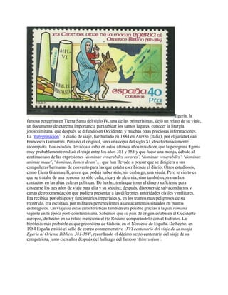 Egeria, la
famosa peregrina en Tierra Santa del siglo IV, una de las primerísimas, dejó un relato de su viaje,
un documento de extrema importancia para ubicar los santos lugares, conocer la liturgia
jerosolimitana, que después se difundió en Occidente, y muchas otras preciosas informaciones.
La ‘Peregrinación’, o diario de viaje, fue hallado en 1884 en Arezzo (Italia), por el jurista Gian
Francesco Gamurrini. Pero no el original, sino una copia del siglo XI, desafortunadamente
incompleta. Los estudios llevados a cabo en estos últimos años nos dicen que la peregrina Egeria
muy probablemente realizó el viaje entre los años 381 y 384 y que fuese una monja, debido al
continuo uso de las expresiones ‘dominae venerabiles sorores’, ‘dominae venerabiles’, ‘dominae
animae meae’, ‘dominae, lumen deum’… que han llevado a pensar que se dirigiera a sus
compañeras/hermanas de convento para las que estaba escribiendo el diario. Otros estudiosos,
como Elena Giannarelli, creen que podría haber sido, sin embargo, una viuda. Pero lo cierto es
que se trataba de una persona no sólo culta, rica y de alcurnia, sino también con muchos
contactos en las altas esferas políticas. De hecho, tenía que tener el dinero suficiente para
costearse los tres años de viaje para ella y su séquito; después, disponer de salvaconductos y
cartas de recomendación que pudiera presentar a las diferentes autoridades civiles y militares.
Era recibida por obispos y funcionarios imperiales y, en los tramos más peligrosos de su
recorrido, era escoltada por militares pertenecientes a destacamentos situados en puntos
estratégicos. Un viaje de estas características también era posible gracias a la pax romana
vigente en la época post-constantiniana. Sabemos que su país de origen estaba en el Occidente
europeo, de hecho en su relato menciona el río Ródano comparándolo con el Eufrates. La
hipótesis más probable es que procediera de Galicia, en el Noroeste de España. De hecho, en
1984 España emitió el sello de correo conmemorativo ‘XVI centanario del viaje de la monja
Egeria al Oriente Bíblico, 381-384’, recordando el décimo sexto centenario del viaje de su
compatriota, justo cien años después del hallazgo del famoso ‘Itinerarium’.
 