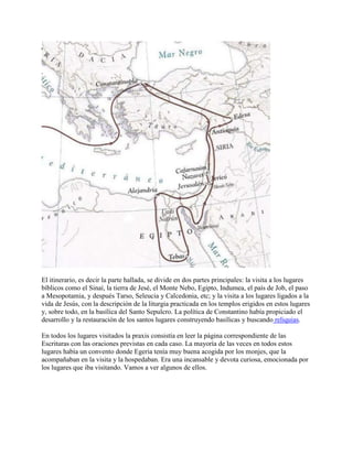 El itinerario, es decir la parte hallada, se divide en dos partes principales: la visita a los lugares
bíblicos como el Sinaí, la tierra de Jesé, el Monte Nebo, Egipto, Indumea, el país de Job, el paso
a Mesopotamia, y después Tarso, Seleucia y Calcedonia, etc; y la visita a los lugares ligados a la
vida de Jesús, con la descripción de la liturgia practicada en los templos erigidos en estos lugares
y, sobre todo, en la basílica del Santo Sepulcro. La política de Constantino había propiciado el
desarrollo y la restauración de los santos lugares construyendo basílicas y buscando reliquias.
En todos los lugares visitados la praxis consistía en leer la página correspondiente de las
Escrituras con las oraciones previstas en cada caso. La mayoría de las veces en todos estos
lugares había un convento donde Egeria tenía muy buena acogida por los monjes, que la
acompañaban en la visita y la hospedaban. Era una incansable y devota curiosa, emocionada por
los lugares que iba visitando. Vamos a ver algunos de ellos.
 