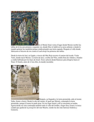 En el Monte Sinaí visita el lugar donde Moisés recibió las
tablas de la ley por primera y segunda vez, donde Dios le habló en la zarza ardiente y donde le
mandó quitarse las sandalias porque estaba pisando una tierra sagrada. Después el valle donde
fabricaron el becerro de oro contra el cual arrojó las primeras dos tablas.
Desde la tierra de Jesé, en Egipto, a través del Mar Rojo recorre el camino del éxodo. Visita
Tanis, donde nació Moisés. La tierra de Jesé, a orillas del Nilo, estaba llena de viñedos y frutales
y estaba habitada por los hijos de Israel. Éstos salieron desde Rameses para dirigirse hacia el
Sinaí. El faraón, antes de ir tras ellos, la mando incendiar.
Después, ya llegando a la tierra prometida, sube al monte
Nebo, frente a Jericó. Desde lo alto del monte, al igual que Moisés, contempla la tierra
prometida, aunque él nunca la pudo pisar. En ese lugar murió y allí se encuentra su tumba.
Egeria desde ese sitio contempla también todo el valle del Jordán y Segor (hoy Zoara), la única
ciudad que queda de la pentapolis del mar Muerto, siendo las dos más famosas Sodoma y
Gomorra.
 