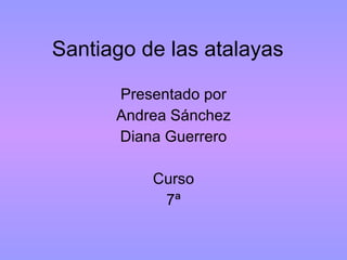 Santiago de las atalayas  Presentado por Andrea Sánchez Diana Guerrero Curso 7ª 