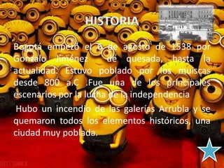 Bogotá empezó el 6 de agosto de 1538 por
Gonzalo Jiménez de quesada, hasta la
actualidad. Estuvo poblado por los muiscas
desde 800 a.C .Fue una de los principales
escenarios por la lucha de la independencia
Hubo un incendio de las galerías Arrubla y se
quemaron todos los elementos históricos, una
ciudad muy poblada.
 