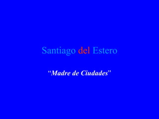 Santiago   del   Estero “ Madre de Ciudades ” 