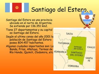 Santiago del Estero.   Santiago del Estero es una provincia ubicada en el norte de Argentina. Se extiende por 136.351 km2. Tiene 27 departamentos y su capital es Santiago del Estero. Según el ultimo censo del año 2001 la población de Santiago del Estero posee 804.457 habitantes. Algunas ciudades importantes son: La Banda, Frías, Añatuya, Termas de Río Hondo, Quimili, Clodomira, etc.   