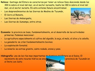 Relieve:  Santiago del Estero se caracteriza por tener un relieve llano desciende desde los 300 m sobre el nivel del mar, en el sector noroeste, hasta los 180 m sobre el nivel del mar, en el sector sureste. En esta extensa llanura encontramos:  Los desprendimientos de las Sierras de Medina de Tucumán, El Cerro el Remate, Las Sierras de Ambargasta, Las Sierras de Sumampa, entre otros. Economía:  la provincia se basa, fundamentalmente, en el desarrollo de las actividades primarias. Podemos mencionar: La agricultura especialmente el cultivo del algodón, la soja, el maíz, el olivo y la cebolla. La ganadería: se crían fundamentalmente bovinos. La explotación forestal. La minería: se extrae granito, canto rodado, arena y yeso. Hidrografía:  uno de los ríos mas importantes de Santiago del Estero es el Dulce. El nacimiento de este recurso hídrico se encuentra al norte de la provincia de Tucumán en el límite con Salta  