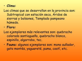 Clima: Los climas que se desarrollan en la provincia son: Subtropical con estación seca, Áridos de sierras y bolsones, Templado pampeano húmedo. Flora: Los ejemplares más relevantes son: quebracho colorado santiagueño, quebracho blanco, espinillo, algarrobo, tec. Fauna:  algunos ejemplares son: mono aullador, gato montés, yaguareté, puma, coatí, etc. 