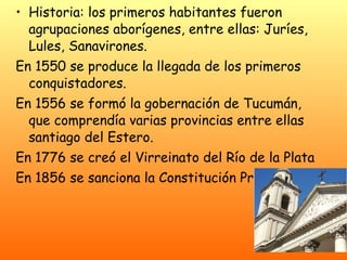 Historia: los primeros habitantes fueron agrupaciones aborígenes, entre ellas: Juríes, Lules, Sanavirones. En 1550 se produce la llegada de los primeros conquistadores. En 1556 se formó la gobernación de Tucumán, que comprendía varias provincias entre ellas santiago del Estero. En 1776 se creó el Virreinato del Río de la Plata En 1856 se sanciona la Constitución Provincial. 