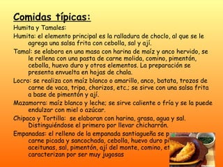 Comidas típicas: Humita y Tamales: Humita: el elemento principal es la ralladura de choclo, al que se le agrega una salsa frita con cebolla, sal y ají.  Tamal: se elabora en una masa con harina de maíz y anco hervido, se le rellena con una pasta de carne molida, comino, pimentón, cebolla, huevo duro y otros elementos. La preparación se presenta envuelta en hojas de chala.  Locro: se realiza con maíz blanco o amarillo, anco, batata, trozos de carne de vaca, tripa, chorizos, etc.; se sirve con una salsa frita a base de pimentón y ají.  Mazamorra: maíz blanco y leche; se sirve caliente o fría y se la puede endulzar con miel o azúcar.  Chipaco y Tortilla:  se elaboran con harina, grasa, agua y sal. Distinguiéndose el primero por llevar chicharrón.  Empanadas: el relleno de la empanada santiagueña se prepara con carne picada y sancochada, cebolla, huevo duro picado, aceitunas, sal, pimentón, ají del monte, comino, etc. Se caracterizan por ser muy jugosas   