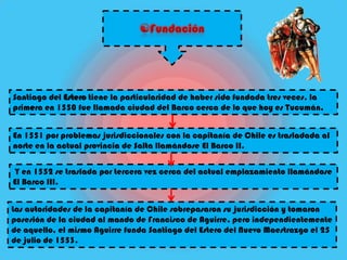 Santiago del Estero tiene la particularidad de haber sido fundada tres veces, la
primera en 1550 fue llamada ciudad del Barco cerca de lo que hoy es Tucumán.


En 1551 por problemas jurisdiccionales con la capitanía de Chile es trasladada al
norte en la actual provincia de Salta llamándose El Barco II.

Y en 1552 se traslada por tercera vez cerca del actual emplazamiento llamándose
El Barco III.


Las autoridades de la capitanía de Chile sobrepasaron su jurisdicción y tomaron
posesión de la ciudad al mando de Francisco de Aguirre, pero independientemente
de aquello, el mismo Aguirre funda Santiago del Estero del Nuevo Maestrazgo el 25
de julio de 1553.
 