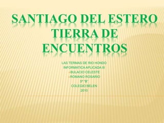 SANTIAGO DEL ESTERO
TIERRA DE
ENCUENTROS
LAS TERMAS DE RIO HONDO
INFORMATICA APLICADA III
BULACIO CELESTE
ROMANO ROSARIO
5º “B”
COLEGIO BELEN
2010
 