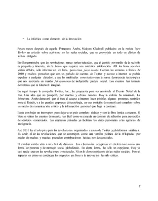 7 
• La infoética como elemento de la innovación 
Pocos meses después de aquella Primavera Árabe, Malcom Gladwell publicaba en la revista New 
Yorker un artículo sobre activismo en las redes sociales, que se convertiría en todo un clásico de 
lectura obligada. 
En él argumentaba que las revoluciones nunca serían tuiteadas, que el cambio por medio de la red sólo 
es pequeño y timorato, sin la fuerza que requiere una auténtica sublevación. Allí los lazos sociales 
serían débiles, sólo información en línea, poca cosa, poca monta. Corrían las semanas a finales de 
2010 y muchos pensaban que con un puñado de cuentas de Twitter y acceso a internet se podría 
expulsar a cualquier dictador; y que las multitudes conectadas eran la nueva democracia tecnológica 
que nos acercaría un mundo fukuyamesco de inobjetable justicia social. Los eventos han tomado 
derroteros que ni Gladwell imaginó. 
En aquel tiempo la compañía Twitter, Inc., fue propuesta para ser nominada al Premio Nobel de la 
Paz. Una idea que no prosperó, por muchas y obvias razones. Hoy la euforia ha amainado. La 
Primavera Árabe demostró que si bien el acceso a internet hace posibles algunas protestas, también 
pone al Estado, y a las grandes empresas de tecnología, en una posición de control casi completo sobre 
un medio de comunicación crítico y la información personal que llega a contener. 
Basta con bajar un interruptor para dejar a un país completo aislado y con la fibra óptica a oscuras. O 
bien se retiran las cuentas de usuario, tan fácil como se cancela un contrato de adhesión para prestación 
de servicios comerciales. Las empresas privadas ya facilitan los datos personales a las agencias de 
inteligencia. 
Así, 2010 fue el año pico para las revoluciones organizadas a causa de Twitter y plataformas similare s. 
Es decir, el de las revoluciones que se construyen como una versión política de la Wikipedia, por 
medio de muchas y muchas pequeñas contribuciones hechas por desconocidos. 
El cambio estaba sólo a un click de distancia. Los cibernautas acogieron el clicktivismo como una 
forma de protesta y de mensaje social globalizado. En cierta forma, fue sólo un espejismo. Hoy ya 
casi nadie cree en las revoluciones retuiteadas. Ni en lo democratizante de las redes sociales. Pero el 
impacto en cómo se conducen los negocios en línea y la innovación ha sido crítico. 
 