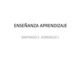 ENSEÑANZA APRENDIZAJE
SANTIAGO E. GONZALEZ J.
 