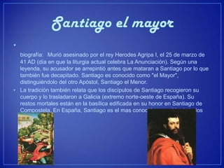 •
  biografía: Murió asesinado por el rey Herodes Agripa I, el 25 de marzo de
  41 AD (día en que la liturgia actual celebra La Anunciación). Según una
  leyenda, su acusador se arrepintió antes que mataran a Santiago por lo que
  también fue decapitado. Santiago es conocido como "el Mayor",
  distinguiéndolo del otro Apóstol, Santiago el Menor.
• La tradición también relata que los discípulos de Santiago recogieron su
  cuerpo y lo trasladaron a Galicia (extremo norte-oeste de España). Su
  restos mortales están en la basílica edificada en su honor en Santiago de
  Compostela. En España, Santiago es el mas conocido y querido de todos
  los santos.
 