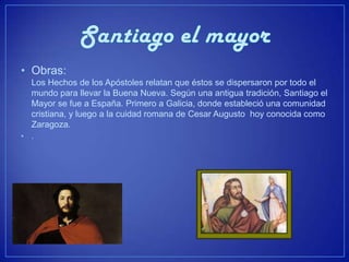 • Obras:
    Los Hechos de los Apóstoles relatan que éstos se dispersaron por todo el
    mundo para llevar la Buena Nueva. Según una antigua tradición, Santiago el
    Mayor se fue a España. Primero a Galicia, donde estableció una comunidad
    cristiana, y luego a la cuidad romana de Cesar Augusto hoy conocida como
    Zaragoza.
•   .
 