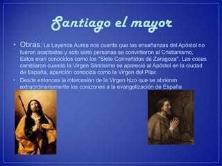 • Obras: La Leyenda Aurea nos cuenta que las enseñanzas del Apóstol no
  fueron aceptadas y solo siete personas se convirtieron al Cristianismo.
  Estos eran conocidos como los "Siete Convertidos de Zaragoza". Las cosas
  cambiaron cuando la Virgen Santísima se apareció al Apóstol en la ciudad
  de España, aparición conocida como la Virgen del Pilar.
• Desde entonces la intercesión de la Virgen hizo que se abrieran
  extraordinariamente los corazones a la evangelización de España
 