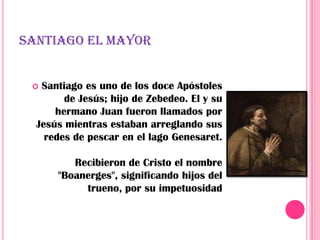 SANTIAGO EL MAYOR


  Santiago es uno de los doce Apóstoles
        de Jesús; hijo de Zebedeo. El y su
      hermano Juan fueron llamados por
  Jesús mientras estaban arreglando sus
    redes de pescar en el lago Genesaret.

         Recibieron de Cristo el nombre
      "Boanerges", significando hijos del
           trueno, por su impetuosidad
 