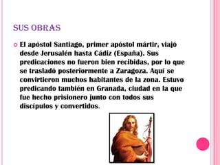 SUS OBRAS
   El apóstol Santiago, primer apóstol mártir, viajó
    desde Jerusalén hasta Cádiz (España). Sus
    predicaciones no fueron bien recibidas, por lo que
    se trasladó posteriormente a Zaragoza. Aquí se
    convirtieron muchos habitantes de la zona. Estuvo
    predicando también en Granada, ciudad en la que
    fue hecho prisionero junto con todos sus
    discípulos y convertidos.
 