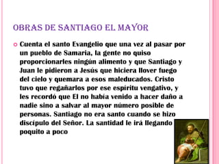 OBRAS DE SANTIAGO EL MAYOR
   Cuenta el santo Evangelio que una vez al pasar por
    un pueblo de Samaria, la gente no quiso
    proporcionarles ningún alimento y que Santiago y
    Juan le pidieron a Jesús que hiciera llover fuego
    del cielo y quemara a esos maleducados. Cristo
    tuvo que regañarlos por ese espíritu vengativo, y
    les recordó que El no había venido a hacer daño a
    nadie sino a salvar al mayor número posible de
    personas. Santiago no era santo cuando se hizo
    discípulo del Señor. La santidad le irá llegando
    poquito a poco
 