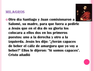 MILAGROS
 Otrodía Santiago y Juan comisionaron a
 Salomé, su madre, para que fuera a pedirle
 a Jesús que en el día de su gloria los
 colocara a ellos dos en los primeros
 puestos: uno a la derecha y otro a la
 izquierda. Jesús les dijo: "¿Serán capaces
 de beber el cáliz de amargura que yo voy a
 beber?" Ellos le dijeron: "Sí somos capaces".
 Cristo añadió
 