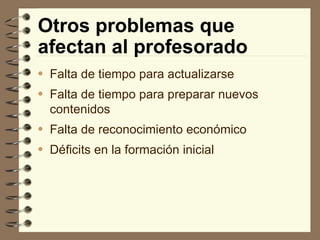 Otros problemas que afectan al profesorado Falta de tiempo para actualizarse Falta de tiempo para preparar nuevos contenidos Falta de reconocimiento económico Déficits en la formación inicial 