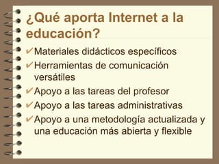 ¿Qué aporta Internet a la educación? Materiales didácticos específicos Herramientas de comunicación versátiles Apoyo a las tareas del profesor Apoyo a las tareas administrativas  Apoyo a una metodología actualizada y una educación más abierta y flexible 
