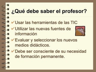 ¿Qué debe saber el profesor? Usar las herramientas de las TIC Utilizar las nuevas fuentes de información  Evaluar y seleccionar los nuevos medios didácticos.  Debe ser consciente de su necesidad de formación permanente. 