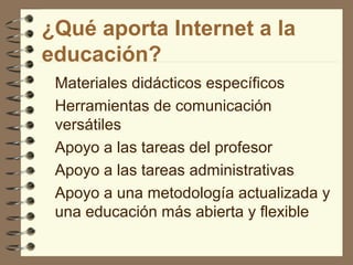 ¿Qué aporta Internet a la
educación?
Materiales didácticos específicos
Herramientas de comunicación
versátiles
Apoyo a las tareas del profesor
Apoyo a las tareas administrativas
Apoyo a una metodología actualizada y
una educación más abierta y flexible
 