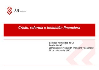 Crisis, reforma e inclusión financiera
Santiago Fernández de Lis
Fundación Afi
Jornada sobre "Inclusión financiera y desarrollo"
26 de octubre de 2010
 
