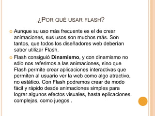 ¿POR QUÉ USAR FLASH?
 Aunque su uso más frecuente es el de crear
  animaciones, sus usos son muchos más. Son
  tantos, que todos los diseñadores web deberían
  saber utilizar Flash.
 Flash consiguió Dinamismo, y con dinamismo no
  sólo nos referimos a las animaciones, sino que
  Flash permite crear aplicaciones interactivas que
  permiten al usuario ver la web como algo atractivo,
  no estático. Con Flash podremos crear de modo
  fácil y rápido desde animaciones simples para
  lograr algunos efectos visuales, hasta eplicaciones
  complejas, como juegos .
 