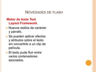 NOVEDADES DE FLASH
Motor de texto Text
  Layout Framework.
 Nuevos estilos de carácter
  y párrafo.
 Se pueden aplicar efectos
  y atributos sobre el texto
  sin convertirlo a un clip de
  película.
 El texto pude fluir entre
  varios contenedores
  asociados.
 