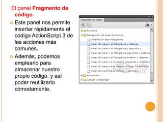 El panel Fragmento de
  código.
 Este panel nos permite
  insertar rápidamente el
  código ActionScript 3 de
  las acciones más
  comunes.
 Además, podemos
  emplearlo para
  almacenar nuestro
  propio código, y así
  poder reutilizarlo
  cómodamente.
 