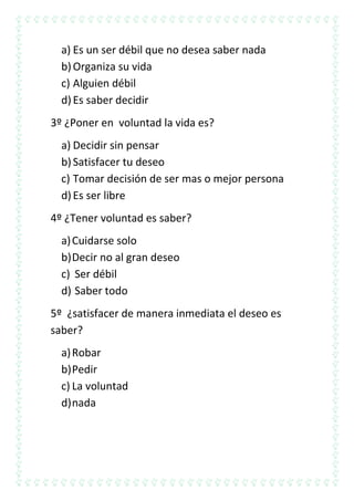 a) Es un ser débil que no desea saber nada
b) Organiza su vida
c) Alguien débil
d) Es saber decidir
3º ¿Poner en voluntad la vida es?
a) Decidir sin pensar
b) Satisfacer tu deseo
c) Tomar decisión de ser mas o mejor persona
d) Es ser libre
4º ¿Tener voluntad es saber?
a) Cuidarse solo
b) Decir no al gran deseo
c) Ser débil
d) Saber todo
5º ¿satisfacer de manera inmediata el deseo es
saber?
a) Robar
b) Pedir
c) La voluntad
d) nada