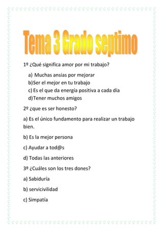1º ¿Qué significa amor por mi trabajo?
a) Muchas ansias por mejorar
b) Ser el mejor en tu trabajo
c) Es el que da energía positiva a cada día
d) Tener muchos amigos
2º ¿que es ser honesto?
a) Es el único fundamento para realizar un trabajo
bien.
b) Es la mejor persona
c) Ayudar a tod@s
d) Todas las anteriores
3º ¿Cuáles son los tres dones?
a) Sabiduría
b) servicivilidad
c) Simpatía