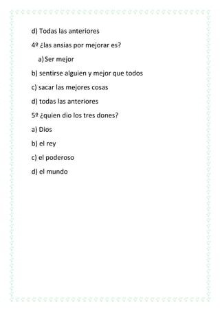 d) Todas las anteriores
4º ¿las ansias por mejorar es?
a) Ser mejor
b) sentirse alguien y mejor que todos
c) sacar las mejores cosas
d) todas las anteriores
5º ¿quien dio los tres dones?
a) Dios
b) el rey
c) el poderoso
d) el mundo