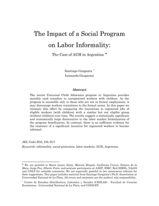 The Impact of a Social Program 
on Labor Informality: 
The Case of AUH in Argentina ♣ 
Santiago Garganta ∗ 
Leonardo Gasparini 
Abstract 
The recent Universal Child Allowance program in Argentina provides monthly cash transfers to unregistered workers with children. As the program is accessible only to those who are not in formal employment, it may discourage workers transitions to the formal sector. In this paper we estimate this effect by comparing the transitions to registered jobs of eligible workers (with children) with a similar but not eligible group (without children) over time. The results suggest a statistically significant and economically large disincentive to the labor market formalization of the program beneficiaries. In contrast, there is no sufficient evidence for the existence of a significant incentive for registered workers to become informal. 
JEL Code: H55, I38, O17 
Keywords: informality, social protection, labor markets, AUH, Argentina. 
♣ We are grateful to María Laura Alzúa, Marcelo Bérgolo, Guillermo Cruces, Dolores de la Mata, Jorge Paz, Alberto Porto, and seminar participants at AAEP, IDRC, Red SIMEL, UdeSA and UNLP for valuable comments. We are especially grateful to two anonymous referees for their suggestions. This paper includes material from Santiago Garganta’s Ph.D. dissertation at Universidad Nacional de La Plata. All errors and omissions are the authors’ sole responsibility. 
∗ Centro de Estudios Distributivos, Laborales y Sociales (CEDLAS) - Facultad de Ciencias Económicas - Universidad Nacional de La Plata, and CONICET.  