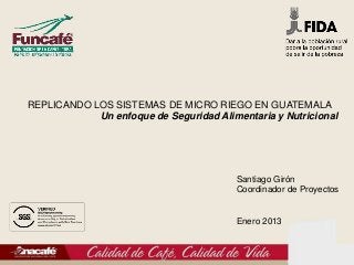 REPLICANDO LOS SISTEMAS DE MICRO RIEGO EN GUATEMALA
            Un enfoque de Seguridad Alimentaria y Nutricional




                                         Santiago Girón
                                         Coordinador de Proyectos


                                         Enero 2013
 