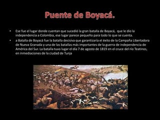• Ese fue el lugar donde cuentan que sucedió la gran batalla de Boyacá, que le dio la
independencia a Colombia, ese lugar ...