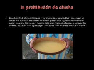 • La prohibición de chicha se hizo para evitar problemas de salud publica y pelas, según las
autoridades españolas. Pero l...