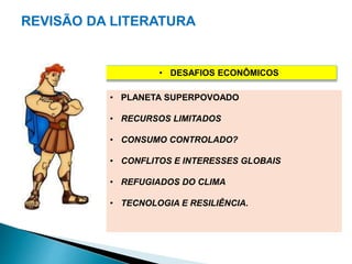 REVISÃO DA LITERATURA 
• DESAFIOS ECONÔMICOS 
• PLANETA SUPERPOVOADO 
• RECURSOS LIMITADOS 
• CONSUMO CONTROLADO? 
• CONFLITOS E INTERESSES GLOBAIS 
• REFUGIADOS DO CLIMA 
• TECNOLOGIA E RESILIÊNCIA. 
 