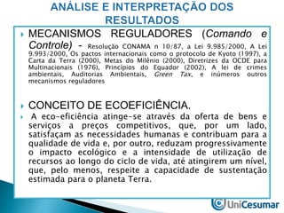  MECANISMOS REGULADORES (Comando e 
Controle) - Resolução CONAMA n 10/87, a Lei 9.985/2000, A Lei 
9.993/2000, Os pactos internacionais como o protocolo de Kyoto (1997), a 
Carta da Terra (2000), Metas do Milênio (2000), Diretrizes da OCDE para 
Multinacionais (1976), Princípios do Equador (2002), A lei de crimes 
ambientais, Auditorias Ambientais, Green Tax, e inúmeros outros 
mecanismos reguladores 
 CONCEITO DE ECOEFICIÊNCIA. 
 A eco-eficiência atinge-se através da oferta de bens e 
serviços a preços competitivos, que, por um lado, 
satisfaçam as necessidades humanas e contribuam para a 
qualidade de vida e, por outro, reduzam progressivamente 
o impacto ecológico e a intensidade de utilização de 
recursos ao longo do ciclo de vida, até atingirem um nível, 
que, pelo menos, respeite a capacidade de sustentação 
estimada para o planeta Terra. 
 