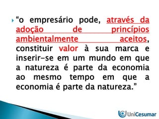 “o empresário pode, através da 
adoção de princípios 
ambientalmente aceitos, 
constituir valor à sua marca e 
inserir-se em um mundo em que 
a natureza é parte da economia 
ao mesmo tempo em que a 
economia é parte da natureza.” 
 