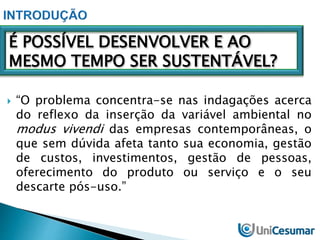 É POSSÍVEL DESENVOLVER E AO 
MESMO TEMPO SER SUSTENTÁVEL? 
 “O problema concentra-se nas indagações acerca 
do reflexo da inserção da variável ambiental no 
modus vivendi das empresas contemporâneas, o 
que sem dúvida afeta tanto sua economia, gestão 
de custos, investimentos, gestão de pessoas, 
oferecimento do produto ou serviço e o seu 
descarte pós-uso.” 
 