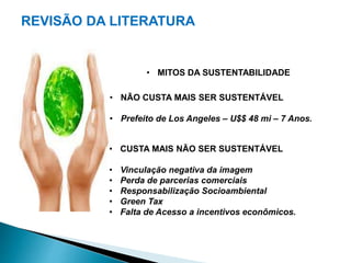 REVISÃO DA LITERATURA 
• MITOS DA SUSTENTABILIDADE 
• NÃO CUSTA MAIS SER SUSTENTÁVEL 
• Prefeito de Los Angeles – U$$ 48 mi – 7 Anos. 
• CUSTA MAIS NÃO SER SUSTENTÁVEL 
• Vinculação negativa da imagem 
• Perda de parcerias comerciais 
• Responsabilização Socioambiental 
• Green Tax 
• Falta de Acesso a incentivos econômicos. 
 