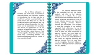 An effective educator needs
to be committed not only for his/her
students but also to the teaching
profession as a whole. As a future
teacher, there’s an important reminder we
should remember and apply in order to
be an effective teacher and make the
teaching-learning process become
effective and successful. First, we have
to know the character of our students
especially their differences for us to
distinguish what strategies we will use in
order to have an equal opportunity in
learning. Second, we must relate our
topic to the real-world situation for
students to know how relate themselves
and have an effective teaching and
learning process. Third, we must know
how to manage our classroom to become
conducive not only to learners but also to
you as a teacher.
As a future educators or
teachers, we must know to become an
effective teacher not just teach students
the knowledge that we have but also to
touch their hearts to become a better and
good person that they can be. We all
know that there some teachers who just
know how to teach lesson but they don’t
know how to appreciate their students.
We should be appreciative in all our
students’ achievements even it is small or
big. We can’t be a good teacher if we
can’t change the life of our students in a
good way. Eliminating barriers and
creating inclusive education is a must to
give education for all.
 