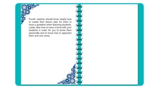 Fourth, teacher should know clearly how
to create their lesson plan for them to
have a guideline when teaching students.
Lastly, take time to have a bond with your
students in order for you to know them
personally and to know how to approach
them and vice versa.
 